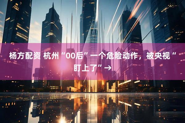 杨方配资 杭州“00后”一个危险动作，被央视“盯上了”→