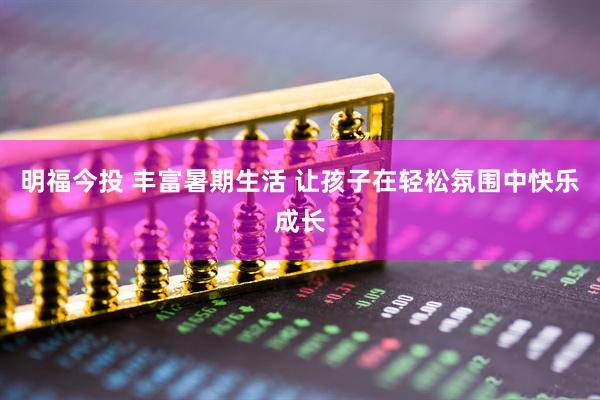 明福今投 丰富暑期生活 让孩子在轻松氛围中快乐成长